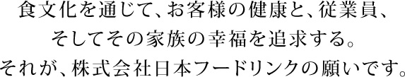 食文化を通じて、お客様の健康と、従業員、そしてその家族の幸福を追求する。それが、株式会社日本フードリンクの願いです。