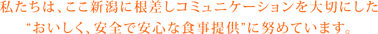 私たちは、ここ新潟に根ざしコミュニケーションを大切にした“おいしく、安全で安心な食事提供”に努めています。